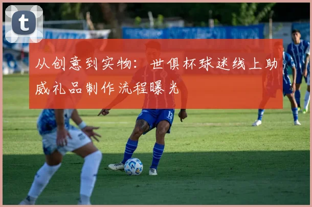 从创意到实物:世俱杯球迷线上助威礼品制作流程曝光