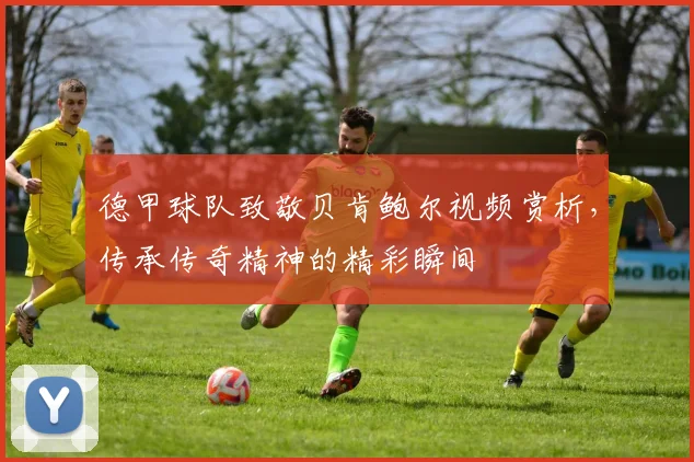 德甲球队致敬贝肯鲍尔视频赏析，传承传奇精神的精彩瞬间