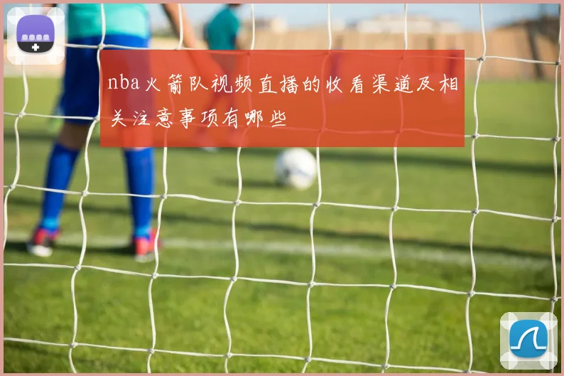 nba火箭队视频直播的收看渠道及相关注意事项有哪些