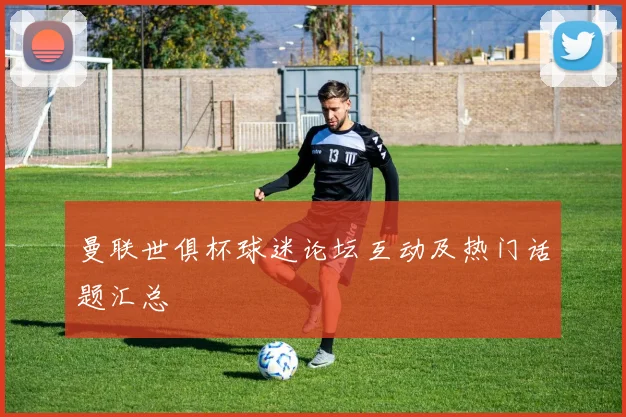 曼联世俱杯球迷论坛互动及热门话题汇总