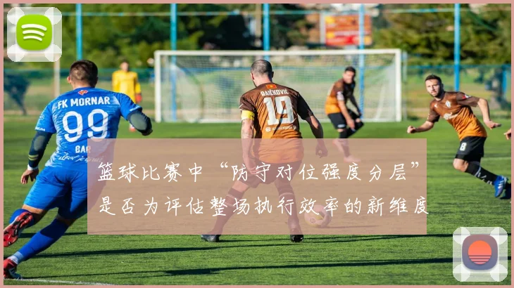 篮球比赛中“防守对位强度分层”是否为评估整场执行效率的新维度