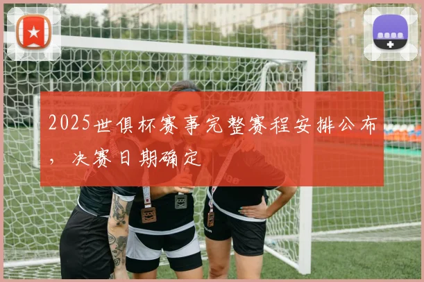 2025世俱杯赛事完整赛程安排公布，决赛日期确定