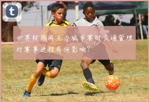 世界杯期间主办城市赛时交通管理对赛事进程有何影响？